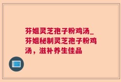 芬姐灵芝孢子粉鸡汤_芬姐秘制灵芝孢子粉鸡汤，滋补养生佳品
