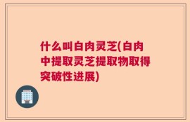 什么叫白肉灵芝(白肉中提取灵芝提取物取得突破性进展)