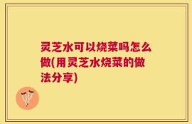 灵芝水可以烧菜吗怎么做(用灵芝水烧菜的做法分享)