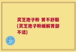 灵芝孢子粉 胃不舒服(灵芝孢子粉缓解胃部不适)