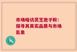 市场暗访灵芝孢子粉：探寻其真实品质与市场乱象