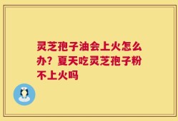 灵芝孢子油会上火怎么办？夏天吃灵芝孢子粉不上火吗