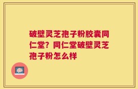 破壁灵芝孢子粉胶囊同仁堂？同仁堂破壁灵芝孢子粉怎么样
