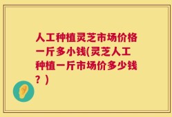 人工种植灵芝市场价格一斤多小钱(灵芝人工种植一斤市场价多少钱？)