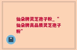 仙朵牌灵芝孢子粉_“仙朵牌高品质灵芝孢子粉”