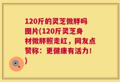 120斤的灵芝微胖吗图片(120斤灵芝身材微胖照走红，网友点赞称：更健康有活力！)