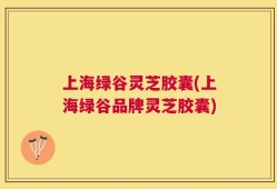 上海绿谷灵芝胶囊(上海绿谷品牌灵芝胶囊)