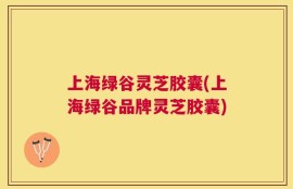 上海绿谷灵芝胶囊(上海绿谷品牌灵芝胶囊)