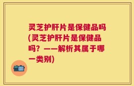 灵芝护肝片是保健品吗(灵芝护肝片是保健品吗？——解析其属于哪一类别)