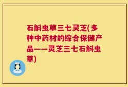 石斛虫草三七灵芝(多种中药材的综合保健产品——灵芝三七石斛虫草)