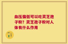 血压偏低可以吃灵芝孢子粉？灵芝孢子粉对人体有什么作用