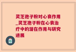 灵芝孢子粉对心衰作用_灵芝孢子粉在心衰治疗中的潜在作用与研究进展