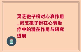 灵芝孢子粉对心衰作用_灵芝孢子粉在心衰治疗中的潜在作用与研究进展
