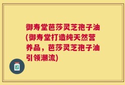 御寿堂芭莎灵芝孢子油(御寿堂打造纯天然营养品，芭莎灵芝孢子油引领潮流)