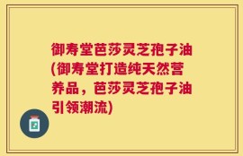 御寿堂芭莎灵芝孢子油(御寿堂打造纯天然营养品，芭莎灵芝孢子油引领潮流)