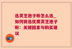 选灵芝孢子粉怎么选_如何挑选优质灵芝孢子粉：关键因素与购买建议