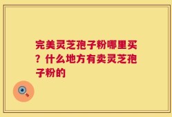 完美灵芝孢子粉哪里买？什么地方有卖灵芝孢子粉的