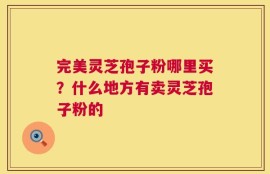 完美灵芝孢子粉哪里买？什么地方有卖灵芝孢子粉的