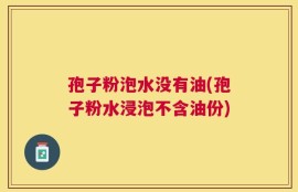 孢子粉泡水没有油(孢子粉水浸泡不含油份)