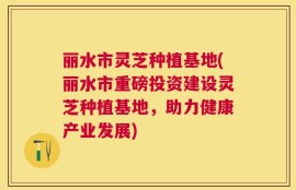 丽水市灵芝种植基地(丽水市重磅投资建设灵芝种植基地，助力健康产业发展)