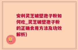安利灵芝破壁孢子粉如何吃_灵芝破壁孢子粉的正确食用方法及功效解析)