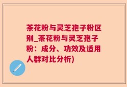 茶花粉与灵芝孢子粉区别_茶花粉与灵芝孢子粉：成分、功效及适用人群对比分析)
