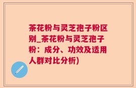 茶花粉与灵芝孢子粉区别_茶花粉与灵芝孢子粉：成分、功效及适用人群对比分析)