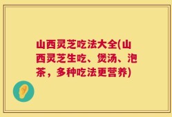 山西灵芝吃法大全(山西灵芝生吃、煲汤、泡茶，多种吃法更营养)