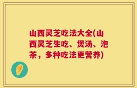山西灵芝吃法大全(山西灵芝生吃、煲汤、泡茶，多种吃法更营养)