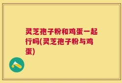 灵芝孢子粉和鸡蛋一起行吗(灵芝孢子粉与鸡蛋)