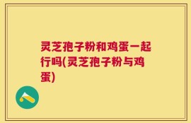 灵芝孢子粉和鸡蛋一起行吗(灵芝孢子粉与鸡蛋)