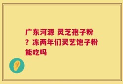 广东河源 灵芝孢子粉？冻两年们灵艺饱子粉能吃吗