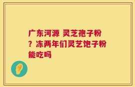 广东河源 灵芝孢子粉？冻两年们灵艺饱子粉能吃吗