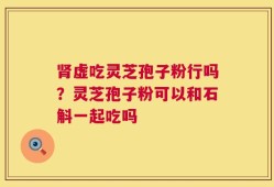 肾虚吃灵芝孢子粉行吗？灵芝孢子粉可以和石斛一起吃吗