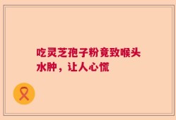 吃灵芝孢子粉竟致喉头水肿，让人心慌