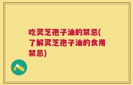 吃灵芝孢子油的禁忌(了解灵芝孢子油的食用禁忌)
