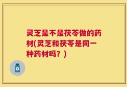 灵芝是不是茯苓做的药材(灵芝和茯苓是同一种药材吗？)