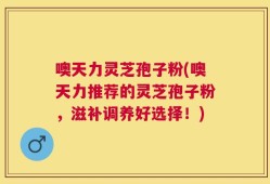 噢天力灵芝孢子粉(噢天力推荐的灵芝孢子粉，滋补调养好选择！)