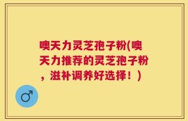噢天力灵芝孢子粉(噢天力推荐的灵芝孢子粉，滋补调养好选择！)