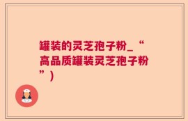 罐装的灵芝孢子粉_“高品质罐装灵芝孢子粉”)