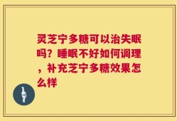 灵芝宁多糖可以治失眠吗？睡眠不好如何调理，补充芝宁多糖效果怎么样