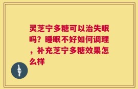 灵芝宁多糖可以治失眠吗？睡眠不好如何调理，补充芝宁多糖效果怎么样