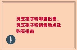 灵芝孢子粉哪里出售_灵芝孢子粉销售地点及购买指南