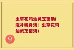 虫草花鸡油灵芝菌汤(滋补暖身汤：虫草花鸡油灵芝菌汤)