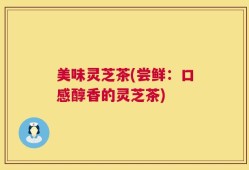 美味灵芝茶(尝鲜：口感醇香的灵芝茶)