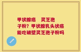 甲状腺癌   灵芝孢子粉？甲状腺乳头状癌能吃破壁灵芝孢子粉吗