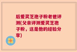 后爱灵芝孢子粉老爸评测(父亲评测爱灵芝孢子粉，这是他的经验分享)