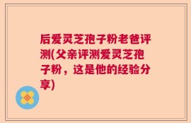 后爱灵芝孢子粉老爸评测(父亲评测爱灵芝孢子粉，这是他的经验分享)