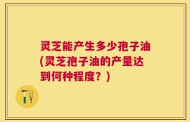 灵芝能产生多少孢子油(灵芝孢子油的产量达到何种程度？)