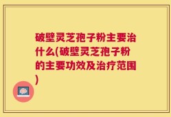 破壁灵芝孢子粉主要治什么(破壁灵芝孢子粉的主要功效及治疗范围)
